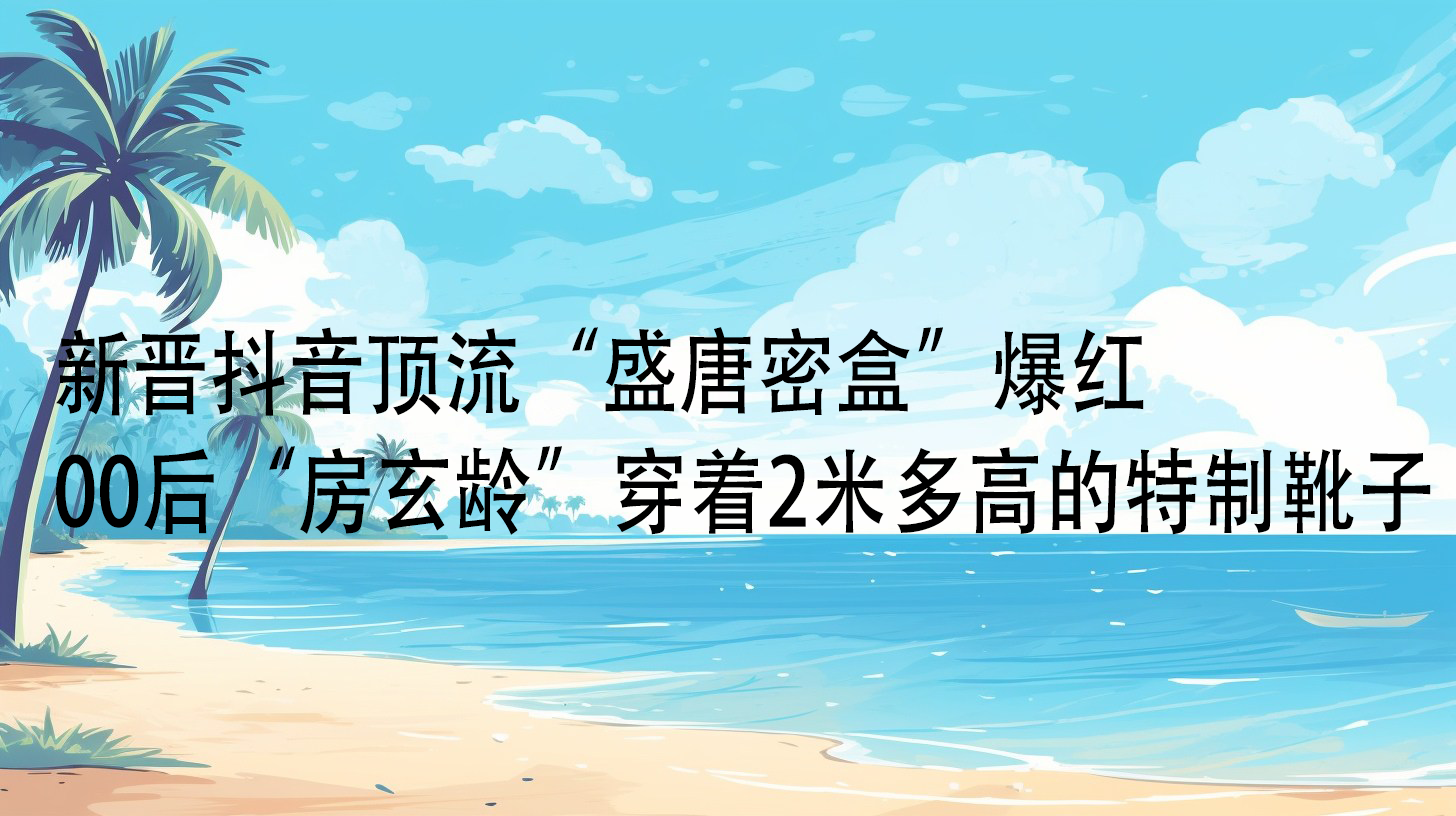 新晋抖音顶流“盛唐密盒”爆红,00后“房玄龄”穿着2米多高的特制靴子