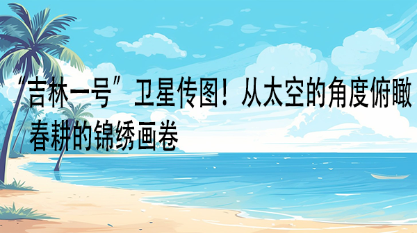 “吉林一号”卫星传图！从太空的角度俯瞰春耕的锦绣画卷