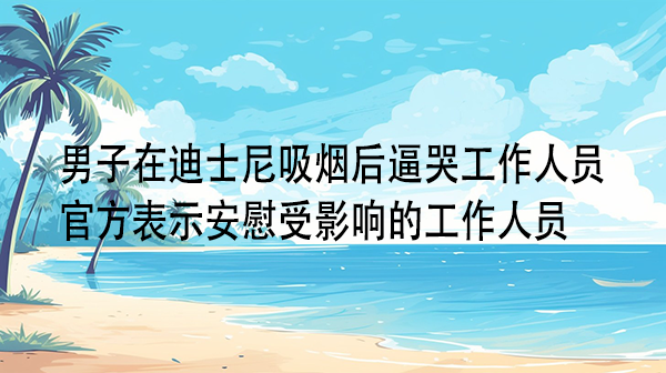 男子在迪士尼吸烟后逼哭工作人员，官方表示安慰受影响的工作人员